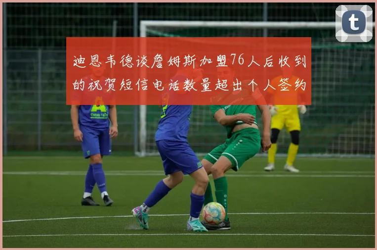 迪恩韦德谈詹姆斯加盟76人后收到的祝贺短信电话数量超出个人签约经历