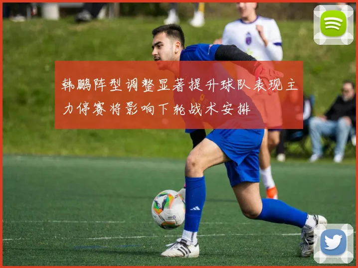 韩鹏阵型调整显著提升球队表现主力停赛将影响下轮战术安排