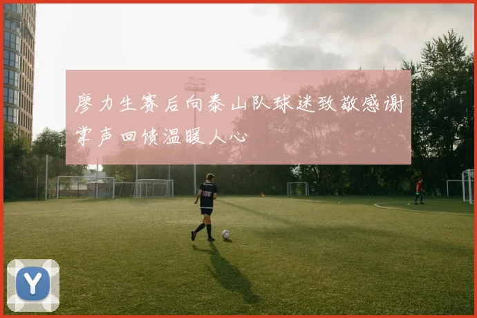 廖力生赛后向泰山队球迷致敬感谢掌声回馈温暖人心