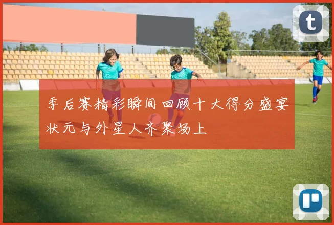 季后赛精彩瞬间回顾十大得分盛宴状元与外星人齐聚场上
