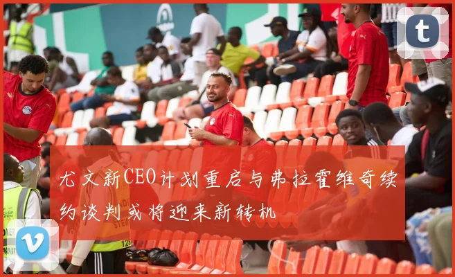 尤文新CEO计划重启与弗拉霍维奇续约谈判或将迎来新转机