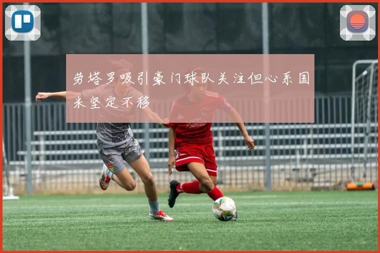 劳塔罗吸引豪门球队关注但心系国米坚定不移