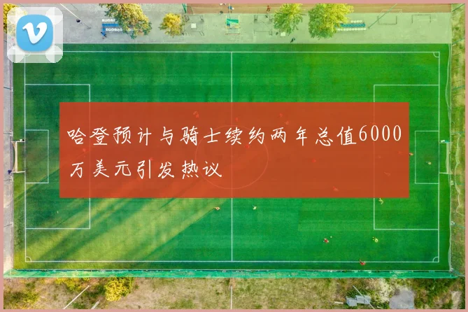 哈登预计与骑士续约两年总值6000万美元引发热议