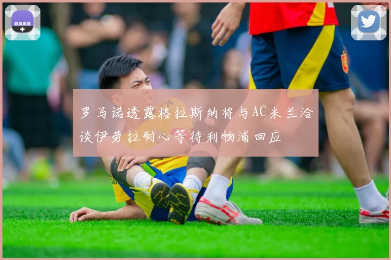 罗马诺透露格拉斯纳将与AC米兰洽谈伊劳拉耐心等待利物浦回应