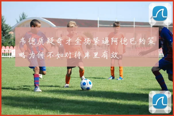 韦德质疑奇才全场紧逼阿德巴约策略为何不如对待库里有效