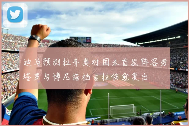 迪马预测拉齐奥对国米首发阵容劳塔罗与博尼搭档吉拉伤愈复出