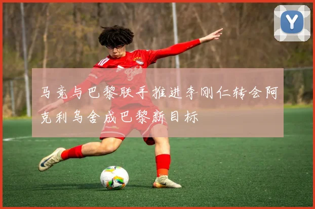 马竞与巴黎联手推进李刚仁转会阿克利乌舍成巴黎新目标