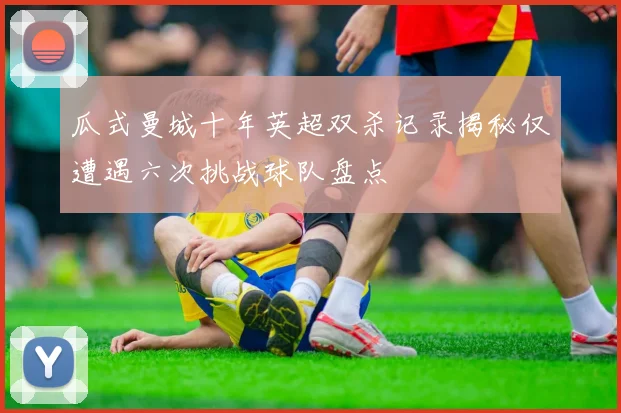 瓜式曼城十年英超双杀记录揭秘仅遭遇六次挑战球队盘点