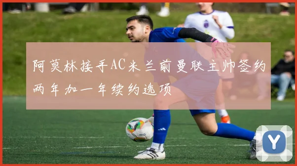 阿莫林接手AC米兰前曼联主帅签约两年加一年续约选项