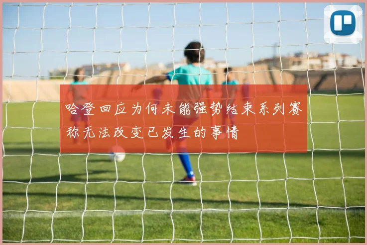 哈登回应为何未能强势结束系列赛称无法改变已发生的事情