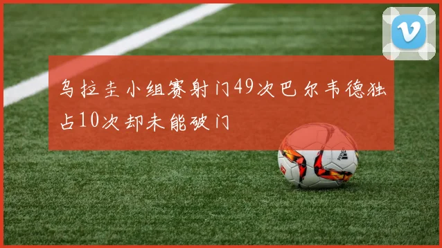 乌拉圭小组赛射门49次巴尔韦德独占10次却未能破门