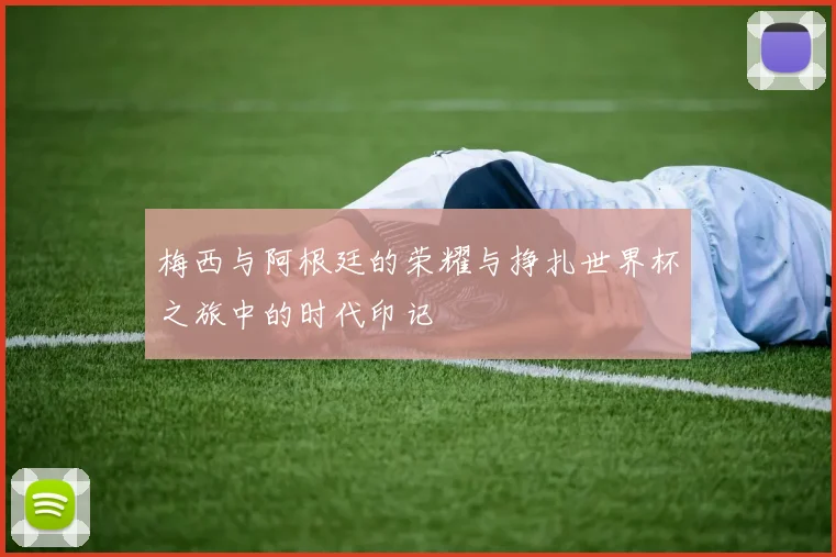 梅西与阿根廷的荣耀与挣扎世界杯之旅中的时代印记