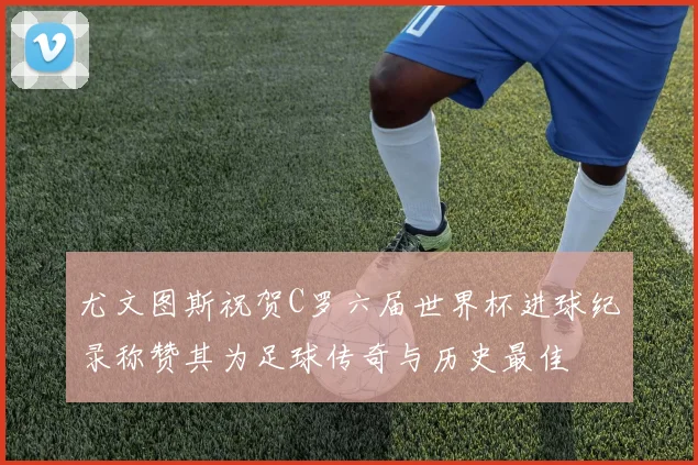 尤文图斯祝贺C罗六届世界杯进球纪录称赞其为足球传奇与历史最佳