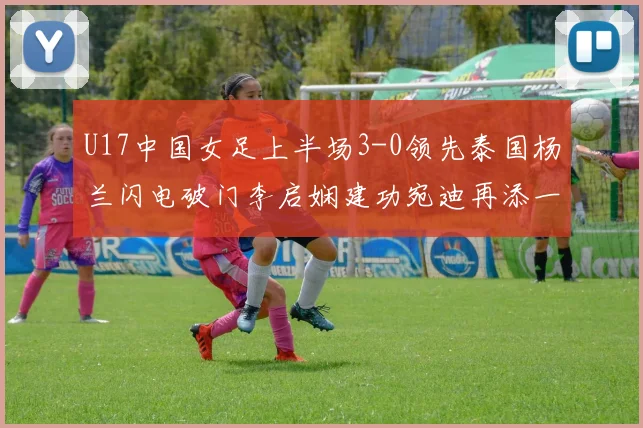 U17中国女足上半场3-0领先泰国杨兰闪电破门李启娴建功宛迪再添一分