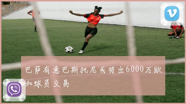 巴萨有意巴斯托尼或将出6000万欧加球员交易