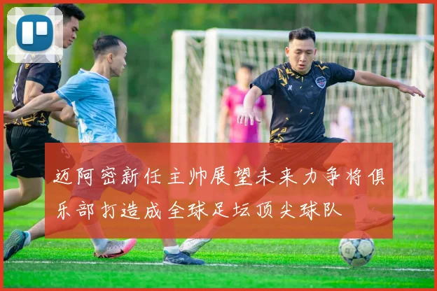 迈阿密新任主帅展望未来力争将俱乐部打造成全球足坛顶尖球队