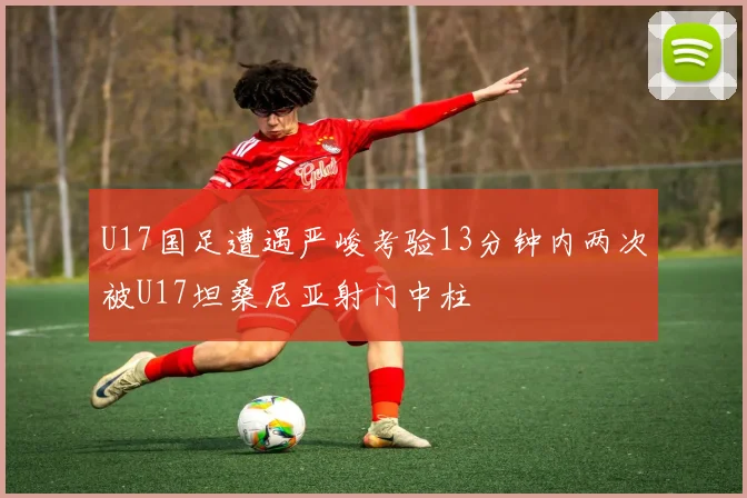U17国足遭遇严峻考验13分钟内两次被U17坦桑尼亚射门中柱