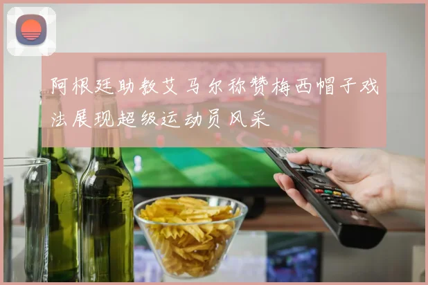 阿根廷助教艾马尔称赞梅西帽子戏法展现超级运动员风采