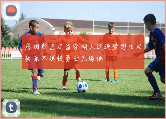 詹姆斯坚定留守湖人追逐梦想生活快乐不退役勇士无缘他