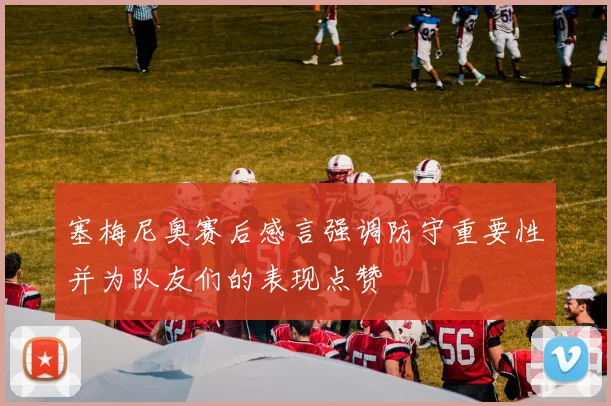 塞梅尼奥赛后感言强调防守重要性并为队友们的表现点赞
