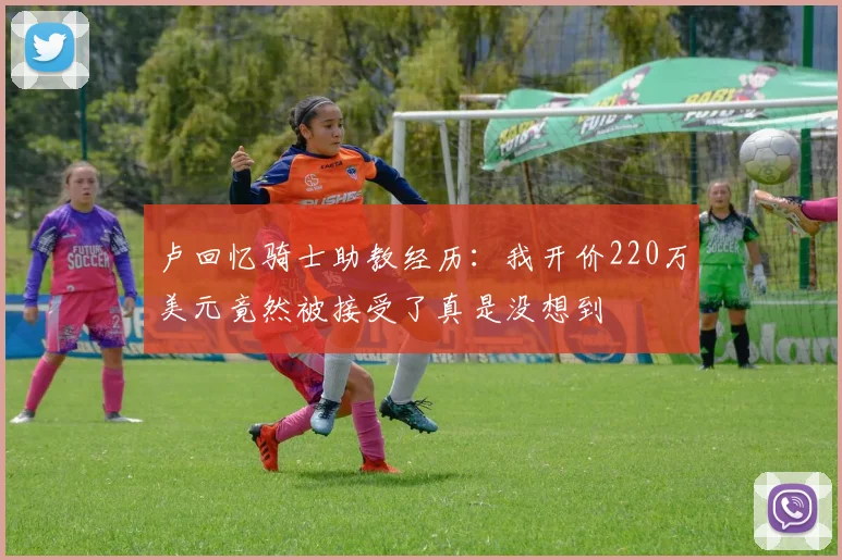 卢回忆骑士助教经历：我开价220万美元竟然被接受了真是没想到