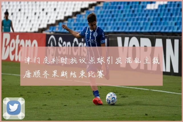 津门虎补时抗议点球引发混乱主裁唐顺齐果断结束比赛