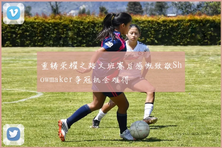 重铸荣耀之路文班赛后感慨致敬Showmaker争冠机会难得