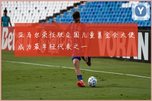 亚马尔荣任联合国儿童基金会大使成为最年轻代表之一