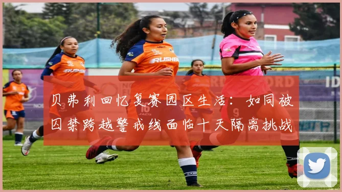 贝弗利回忆复赛园区生活：如同被囚禁跨越警戒线面临十天隔离挑战