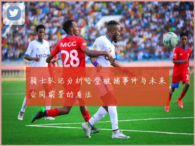 骑士队记分析哈登被捕事件与未来合同前景的看法