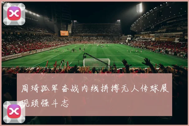 周琦孤军奋战内线拼搏无人传球展现顽强斗志