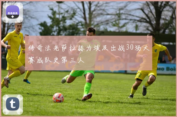 传奇法老萨拉赫为埃及出战30场大赛成队史第三人